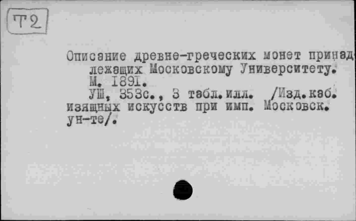 ﻿Описание древне-греческих монет принад лежащих Московскому Университету. М. 1891.
УШ, 353с., 3 табл.илл. /Изд.каб. изящных искусств при имп. Московск. ун-те/.